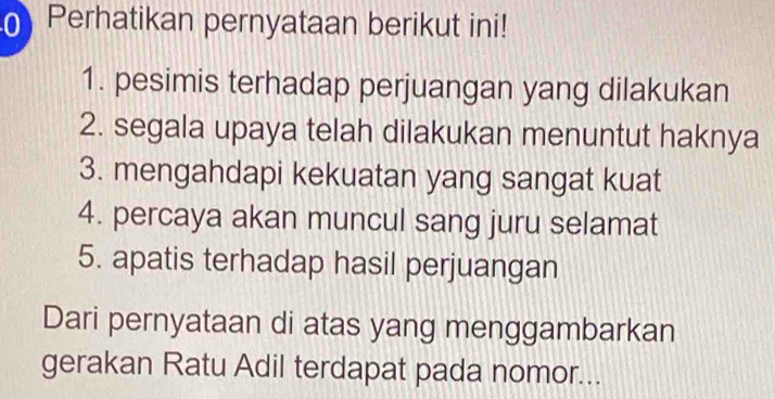 Perhatikan pernyataan berikut ini! 
1. pesimis terhadap perjuangan yang dilakukan 
2. segala upaya telah dilakukan menuntut haknya 
3. mengahdapi kekuatan yang sangat kuat 
4. percaya akan muncul sang juru selamat 
5. apatis terhadap hasil perjuangan 
Dari pernyataan di atas yang menggambarkan 
gerakan Ratu Adil terdapat pada nomor...