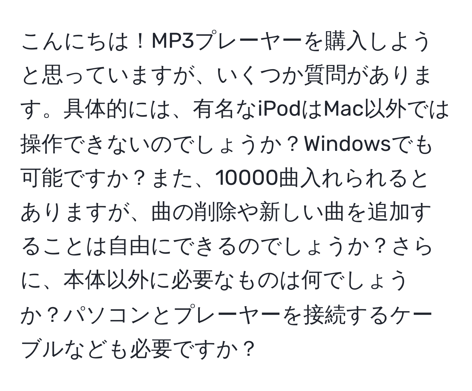 こんにちは！MP3プレーヤーを購入しようと思っていますが、いくつか質問があります。具体的には、有名なiPodはMac以外では操作できないのでしょうか？Windowsでも可能ですか？また、10000曲入れられるとありますが、曲の削除や新しい曲を追加することは自由にできるのでしょうか？さらに、本体以外に必要なものは何でしょうか？パソコンとプレーヤーを接続するケーブルなども必要ですか？