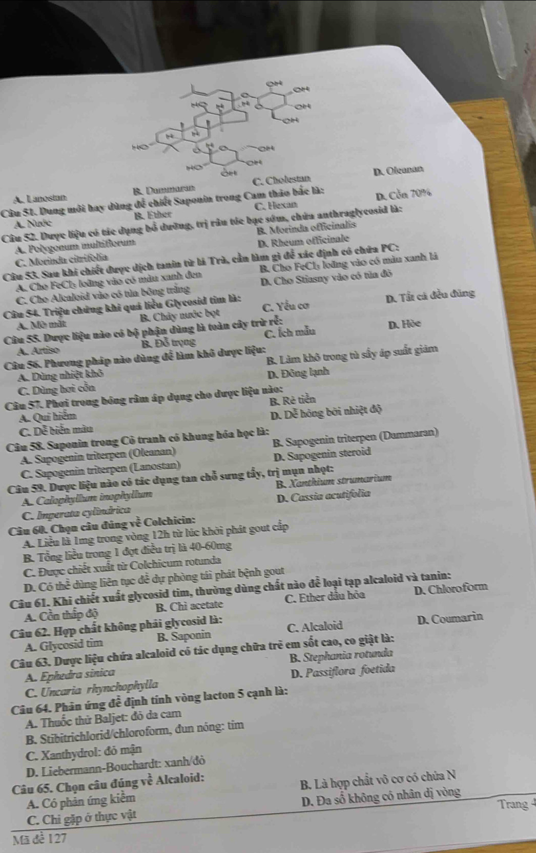 oH
OH
H   
C  4
Ho Ort
A. Lanostan B. Dammaram C. Cholestan D. Oleanam
Câu 51. Dung môi hay dùng để chiết Saponin trong Cam thảo bắc là: D. Cỗn 70%
A. Nước B. Ether C. Hexan
Câu 52. Dược liệu có tác dụng bổ dưỡng, trị râu tóc bạc sớm, chứa anthraglycosid là:
A. Polygonum multiflorum B. Morinda officinalis
C. Morinda citrifolia D. Rheum officinale
Câu 53. Sau khi chiết được dịch tanin từ lá Trà, cần làm gì để xác định có chứa PC:
A. Cho FeCl: loũng vào có màu xanh đen B. Cho FeCl: loãng vào có màu xanh lá
C. Cho Alcaloid vào có tủa bông trăng D. Cho Stiasny vào có tủa đỏ
Câu 54. Triệu chứng khi quá liều Glycosid tim là: C. Yếu cơ
A. Mờ mắt B. Chây nước bọt D. Tất cá đều đũng
Câu 55. Dược liệu nào có bộ phận dùng là toàn cây trừ rỗ: D. Hòe
A. Artiso B. Đỗ trọng C. Ích mẫu
Câu 56. Phương pháp nào dùng để làm khô dược liệu:
A. Dùng nhiệt khô B. Làm khô trong tù sấy áp suất giảm
C. Dùng hơi cỗn D. Đông lạnh
Câu 57. Phợi trong bóng râm áp dụng cho dược liệu nào:
B. Rê tiển
A. Qui hiểm
C. Dễ biến màu D. Dễ hóng bởi nhiệt độ
Câu 58. Saponin trong Cô tranh có khung hóa học là:
A. Sapogenin triterpen (Öleanan) B. Sapogenin triterpen (Dammaran)
C. Sapogenin triterpen (Lanostan) D. Sapogenin steroid
Câu 59. Dược liệu nào có tác dụng tan chỗ sưng tấy, trị mụn nhọt:
A. Calophyllum inophyllum B. Xanthium strumarium
C. Imperata cylíndrica D. Cassia acutifolia
Câu 60. Chọn câu đúng overline CE Colchicin:
A. Liều là 1mg trong vòng 12h từ lúc khởi phát gout cấp
B Tổng liều trong 1 đợt điều trị là 40-60mg
C. Được chiết xuất từ Colchicum rotunda
D. Có thể dùng liên tục đễ dự phòng tái phát bệnh gout
Câu 61. Khi chiết xuất glycosid tim, thường dùng chất nào để loại tạp alcaloid và tanin:
A. Cần thấp độ B. Chi acetate C. Ether dầu hòa D. Chloroform
Câu 62. Hợp chất không phải glycosid là:
C. Alcaloid
A. Glycosid tim B. Saponin D. Coumarin
Câu 63. Dược liệu chứa alcaloid có tác dụng chữa trẻ em sốt cao, co giật là:
A. Ephedra sinica B. Stephania rotunda
C. Uncaria rhynchophylla D. Passiflora foetida
Câu 64. Phân ứng đề định tính vòng lacton 5 cạnh là:
A. Thuốc thử Baljet: đỏ da cam
B. Stibitrichlorid/chloroform, đun nóng: tim
C. Xanthydrol: đỏ mận
D. Liebermann-Bouchardt: xanh/đò
Câu 65. Chọn câu đúng về Alcaloid:
A. Có phản ứng kiềm B. Là hợp chất vô cơ có chứa N
Trang 4
C. Chi gặp ở thực vật D. Đa số không có nhân dị vòng
Mã đề 127