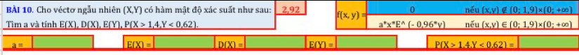 Cho véctơ ngẫu nhiên (X,Y) có hàm mật độ xác suất như sau: 2,92 f(x,y) 0 nhat eu (x,y)∉ (0;1,9)* (0;+∈fty )
Tìm a và tính E(X),D(X), E(Y), P(X>1,4,Y<0,62). _ a^+x^*E^(wedge)(-0,96^*y) nhat eu _ (x,y)∈ (0;1,9)* (0;+∈fty )
a=
E(X)= D(X)= E(Y)= P(X>1.4.Y<0.62)=