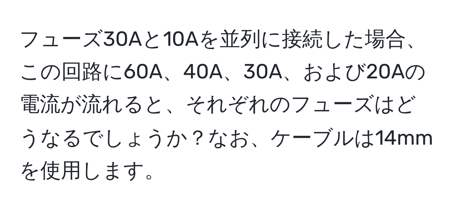 フューズ30Aと10Aを並列に接続した場合、この回路に60A、40A、30A、および20Aの電流が流れると、それぞれのフューズはどうなるでしょうか？なお、ケーブルは14mmを使用します。