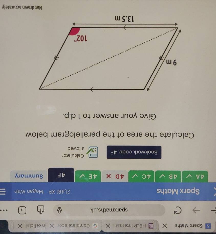 Sparx Maths X HELP Internat Complete eco n official +
sparxmaths.uk :)
Sparx Maths 21,481 XP Megan Wah
4A 4B 4C 4D × 4E 4F Summary
Calculator
Bookwork code: 4F
allowed
Calculate the area of the parallelogram below.
Give your answer to 1 d.p.
Not drawn accurately