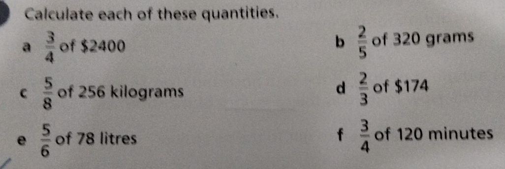 Calculate each of these quantities. 
a  3/4  of $2400 b  2/5  of 320 grams
d  2/3 
C  5/8  of 256 kilograms of $174
e  5/6  of 78 litres f  3/4  of 120 minutes