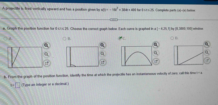 A projectile is fired vertically upward and has a position given by s(t)=-16t^2+384t+400 for 0≤ t≤ 25. Complete parts (a)-(e) below.
a. Graph the position function for 0≤ t≤ 25. Choose the correct graph below. Each curve is graphed in a [-4,25,1] by [0,3800,100] window.
A.
B.
C.
D.
b. From the graph of the position function, identify the time at which the projectile has an instantaneous velocity of zero; call this time t=a.
t=□ (Type an integer or a decimal.)