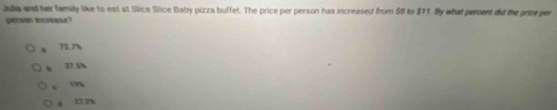 Julia and her family like to eat at Slice Slice Baby pizza buffet. The price per person has increased from $8 to $11. By what percent did the price per
person incresse?
72.7%
37 5%
c m
4 27 2%