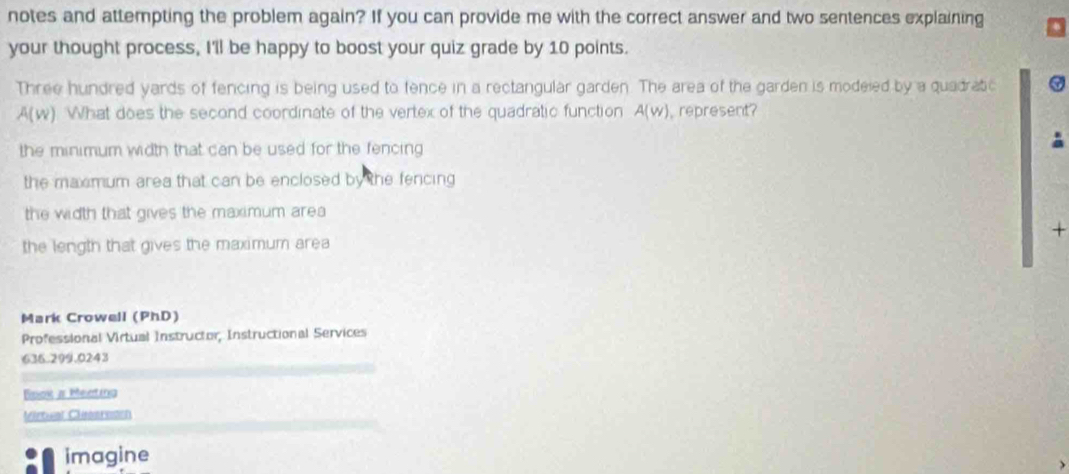 notes and attempting the problem again? If you can provide me with the correct answer and two sentences explaining
your thought process, I'll be happy to boost your quiz grade by 10 points.
Three hundred yards of fencing is being used to fence in a rectangular garden. The area of the garden is modeied by a quadratic
A(w) What does the second coordinate of the vertex of the quadratic function A(w) ,represent?
the minimum width that can be used for the fencing
the maxmum area that can be enclosed by the fencing
the width that gives the maximum area
+
the length that gives the maximum area
Mark Crowell (PhD)
Professional Virtual Instructor, Instructional Services
636.299.0243
Book a Mentina
Virtual Cleaaresen
imagine