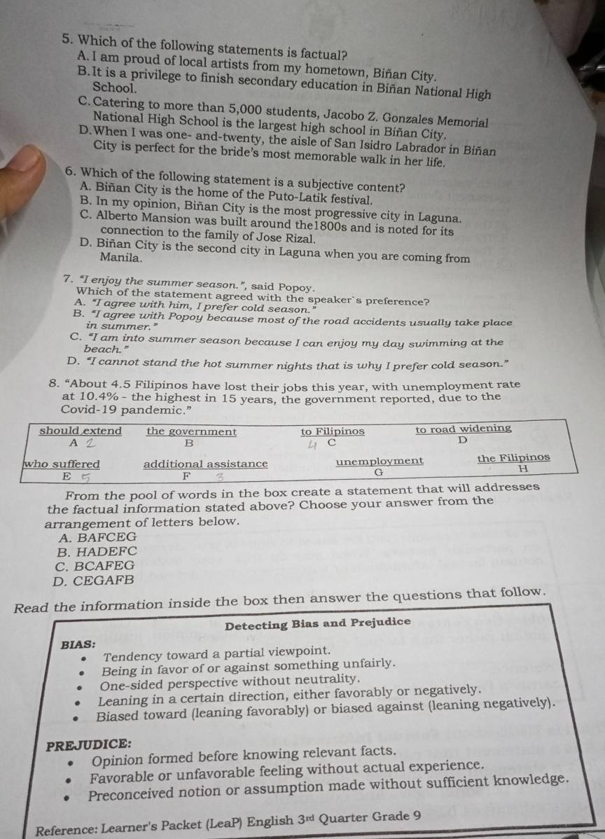 Which of the following statements is factual?
A. I am proud of local artists from my hometown, Biñan City.
B. It is a privilege to finish secondary education in Biñan National High
School.
C. Catering to more than 5,000 students, Jacobo Z. Gonzales Memorial
National High School is the largest high school in Biñan City.
D.When I was one- and-twenty, the aisle of San Isidro Labrador in Biñan
City is perfect for the bride's most memorable walk in her life.
6. Which of the following statement is a subjective content?
A. Biñan City is the home of the Puto-Latik festival.
B. In my opinion, Biñan City is the most progressive city in Laguna.
C. Alberto Mansion was built around the1800s and is noted for its
connection to the family of Jose Rizal.
D. Biñan City is the second city in Laguna when you are coming from
Manila.
7. “I enjoy the summer season.”, said Popoy.
Which of the statement agreed with the speaker`s preference?
A. “I agree with him, I prefer cold season.”
B. “I agree with Popoy because most of the road accidents usually take place
in summer."
C. “I am into summer season because I can enjoy my day swimming at the
beach."
D. “I cannot stand the hot summer nights that is why I prefer cold season.”
8. “About 4.5 Filipinos have lost their jobs this year, with unemployment rate
at 10.4% - the highest in 15 years, the government reported, due to the
Covid-19 pandemic.”
From the pool of words in the box create a statement that w
the factual information stated above? Choose your answer from the
arrangement of letters below.
A. BAFCEG
B. HADEFC
C. BCAFEG
D. CEGAFB
Read the information inside the box then answer the questions that follow.
Detecting Bias and Prejudice
BIAS:
Tendency toward a partial viewpoint.
Being in favor of or against something unfairly.
One-sided perspective without neutrality.
Leaning in a certain direction, either favorably or negatively.
Biased toward (leaning favorably) or biased against (leaning negatively).
PREJUDICE:
Opinion formed before knowing relevant facts.
Favorable or unfavorable feeling without actual experience.
Preconceived notion or assumption made without sufficient knowledge.
Reference: Learner's Packet (LeaP) English 3^(rd) Quarter Grade 9