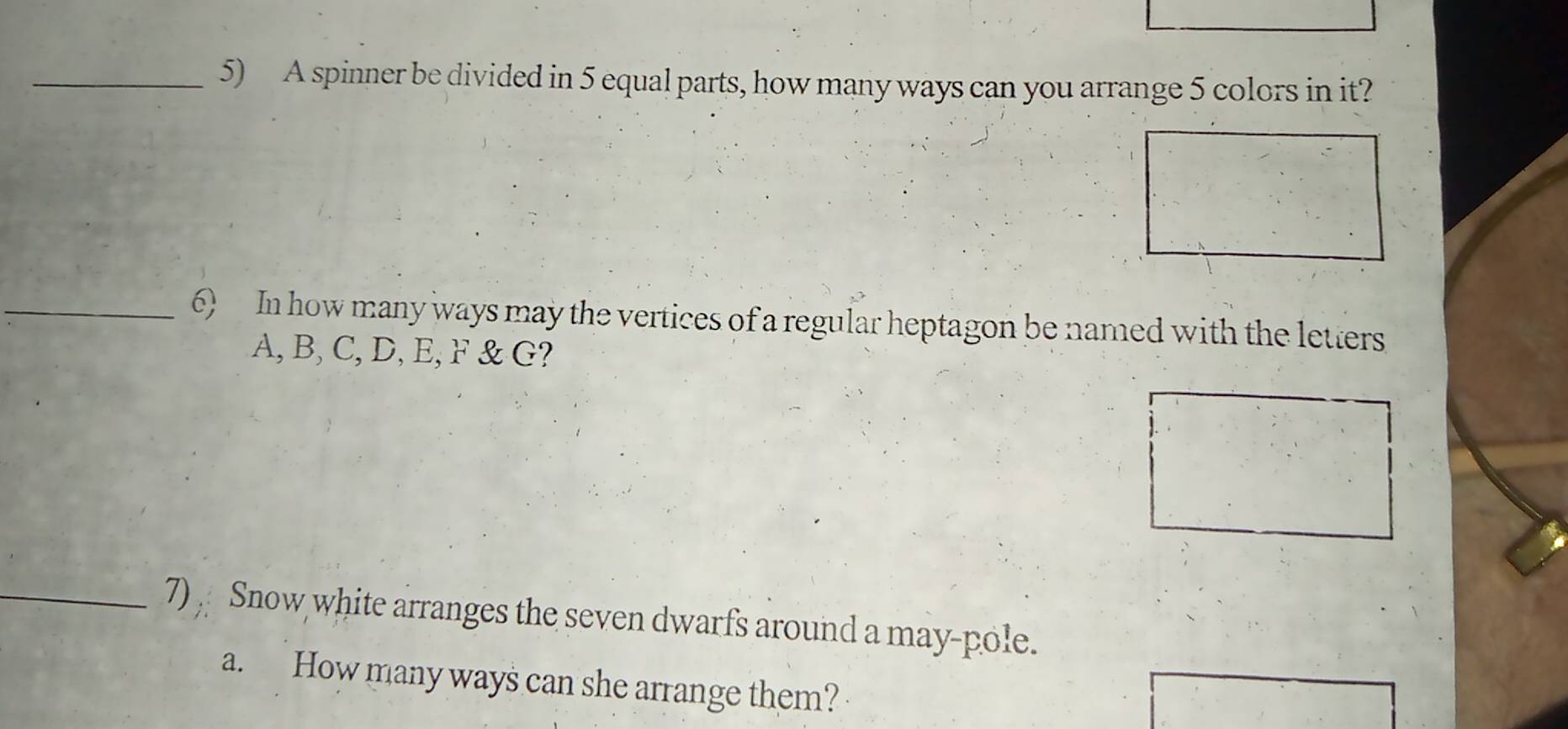 A spinner be divided in 5 equal parts, how many ways can you arrange 5 colors in it? 
_6) In how many ways may the vertices of a regular heptagon be named with the letters
A, B, C, D, E, F & G? 
_7) Snow white arranges the seven dwarfs around a may-pole. 
a. How many ways can she arrange them?