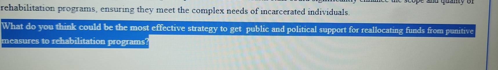 and quanty of 
rehabilitation programs, ensuring they meet the complex needs of incarcerated individuals. 
What do you think could be the most effective strategy to get public and political support for reallocating funds from punitive 
measures to rehabilitation programs?