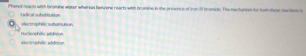 Phenol reacts with bromine water whereas benzene reacts with bromine in the presence of iron III bromide. The mechanism for both these reactions is
radical substitution
electrophilic substitution.
nucleophilic addition
electrophilic addition