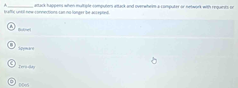 A_ attack happens when multiple computers attack and overwhelm a computer or network with requests or
traffic until new connections can no longer be accepted.
a
Botnet
B
Spyware
a
Zero-day
D
DDoS