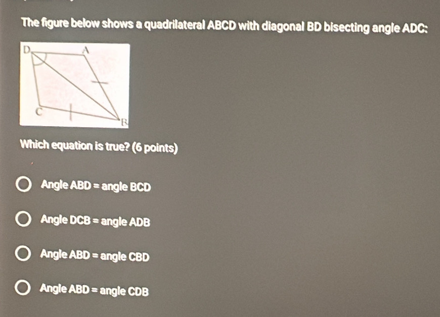 The figure below shows a quadrilateral ABCD with diagonal BD bisecting angle ADC :
Which equation is true? (6 points)
Angle A 10 = angle BCD
Angle CB= angle ADB
Angle ABD= angle CBD
Angle ABD= angle CDB