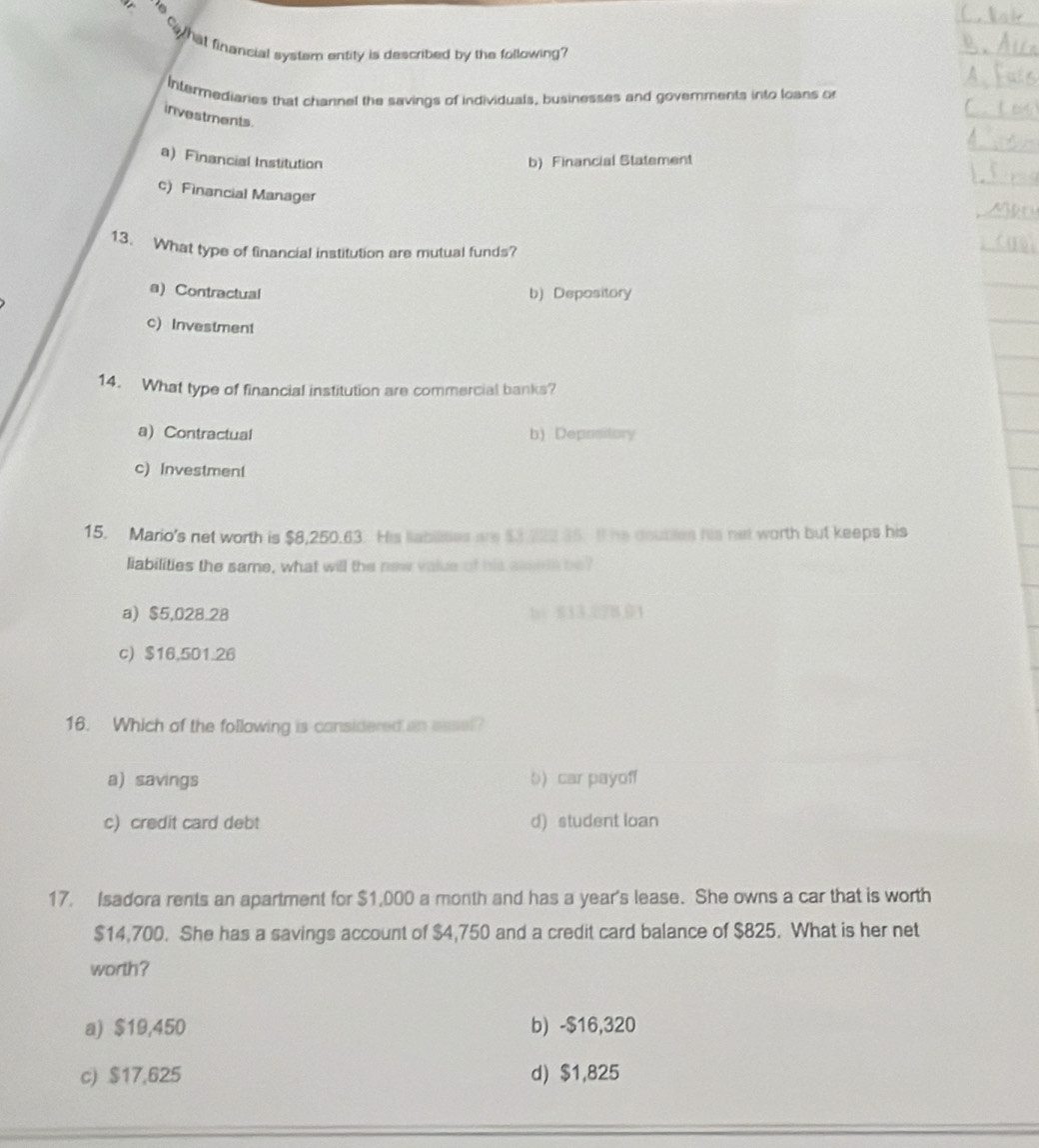 a
o hat financial system entity is described by the following?
Intermediaries that channel the savings of individuals, businesses and govemments into loans or
investments
a) Financial Institution b) Financial Statement
c) Financial Manager
13. What type of financial institution are mutual funds?
a)Contractual b) Depository
c) Investment
14. What type of financial institution are commercial banks?
a) Contractual b) Depository
c) Investment
15. Mario's net worth is $8,250.63. His labilises we $3 222 35. I he doubiles his net worth but keeps his
liabilities the same, what will the new value of his asseds be?
a) $5,028.28 b 8132B.01
c) $16,501.26
16. Which of the following is considered an essel?
a) savings b) car payoff
c) credit card debt d) student loan
17. Isadora rents an apartment for $1,000 a month and has a year's lease. She owns a car that is worth
$14,700. She has a savings account of $4,750 and a credit card balance of $825. What is her net
worth?
a) $19,450 b) -$16,320
c) $17,625 d) $1,825