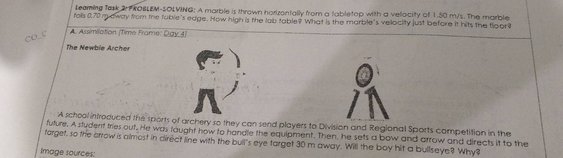 Leaming Task 2: PROBLEM-SOLVING: A marble is thrown horizontally from a tabletop with a velocity of 1.50 m/s. The marble 
falls 0.70 m away from the table's edge. How high is the lab table? What is the marble's velocity just before it hits the floor? 
CO_C 
A. Assimilation (Time Frame: Day 4) 
The Newbie Archer 
'A school introduced the sports of archery so they can send players to Division and Regional Sports competition in the 
future. A student tries out.. He was taught how to handle the equipment. Then, he sets a bow and arrow and directs it to the 
target, so the arrow is almost in direct line with the bull's eye target 30 m away. Will the boy hit a bullseye? Why? 
Image sources: