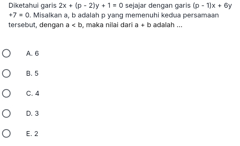 Diketahui garis 2x+(p-2)y+1=0 sejajar dengan garis (p-1)x+6y
+7=0. Misalkan a, b adalah p yang memenuhi kedua persamaan
tersebut, dengan a , maka nilai dari a+b adalah ...
A. 6
B. 5
C. 4
D. 3
E. 2