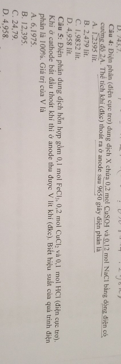 743,7.
Câu 4: Điện phân (điện cực trơ) dung dịch X chứa 0,2 mol CuSO4 và 0,12 mol NaCl bằng dòng điện có
cường độ 2A. Thể tích khí (đkc) thoát ra ở anode sau 9650 giây điện phân là
A. overline 1,2395lit.
B. 2,479 lít.
C. 1,9832 lít.
D. 4,958 lít.
Câu 5: Điện phân dụng dịch hỗn hợp gồm 0,1 mol FeCl_3, 0, 2 mol CuCl_2 và 0,1 mol HCl (điện cực trơ).
Khi ở cathode bắt đầu thoát khí thì ở anode thu được V lít khí (đkc). Biết hiệu suất của quá trình điện
phân là 100%. Giá trị của V là
A. 6,1975.
B. 12,395.
C. 24,79.
D. 4,958.
