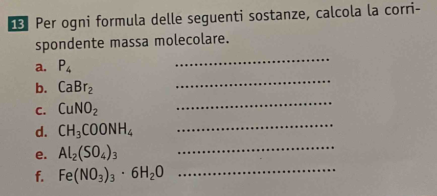 Per ogni formula delle seguenti sostanze, calcola la corri- 
spondente massa molecolare. 
_ 
a. P_4
_ 
b. CaBr_2
C. CuNO_2
_ 
d. CH_3COONH_4
_ 
e. Al_2(SO_4)_3
_ 
f. Fe(NO_3)_3· 6H_2O _