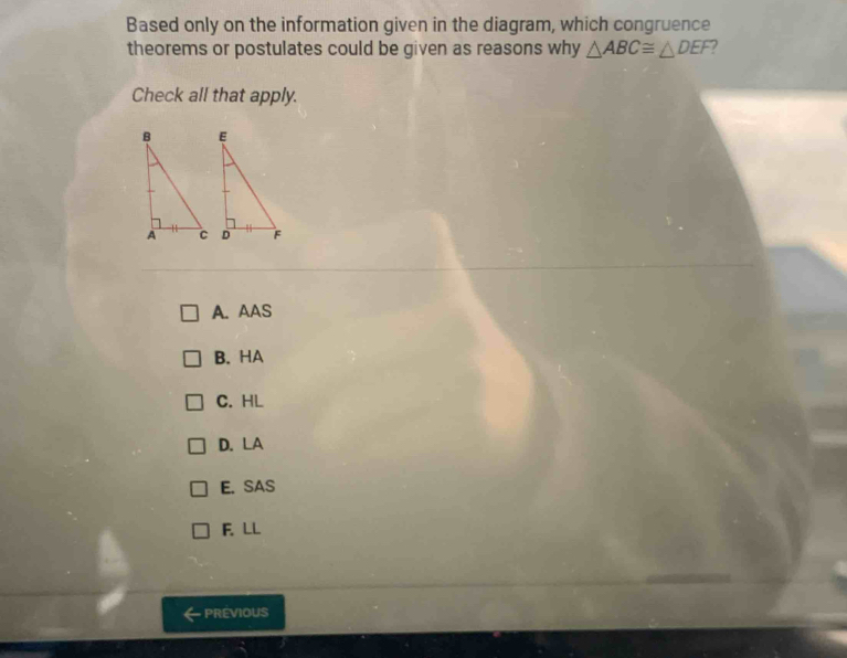 Based only on the information given in the diagram, which congruence
theorems or postulates could be given as reasons why △ ABC≌ △ DEF
Check all that apply.
A. AAS
B. HA
C. HL
D. LA
E. SAS
F. LL
PREVIOUS