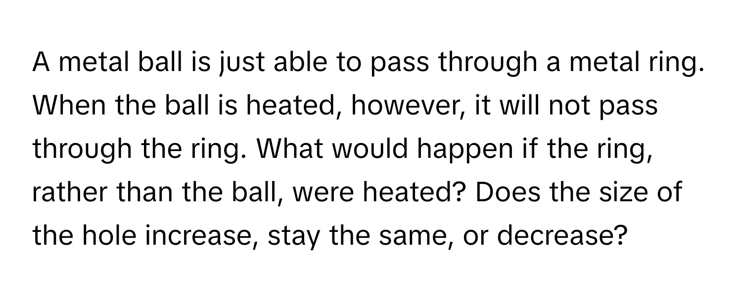 A metal ball is just able to pass through a metal ring. When the ball is heated, however, it will not pass through the ring. What would happen if the ring, rather than the ball, were heated? Does the size of the hole increase, stay the same, or decrease?