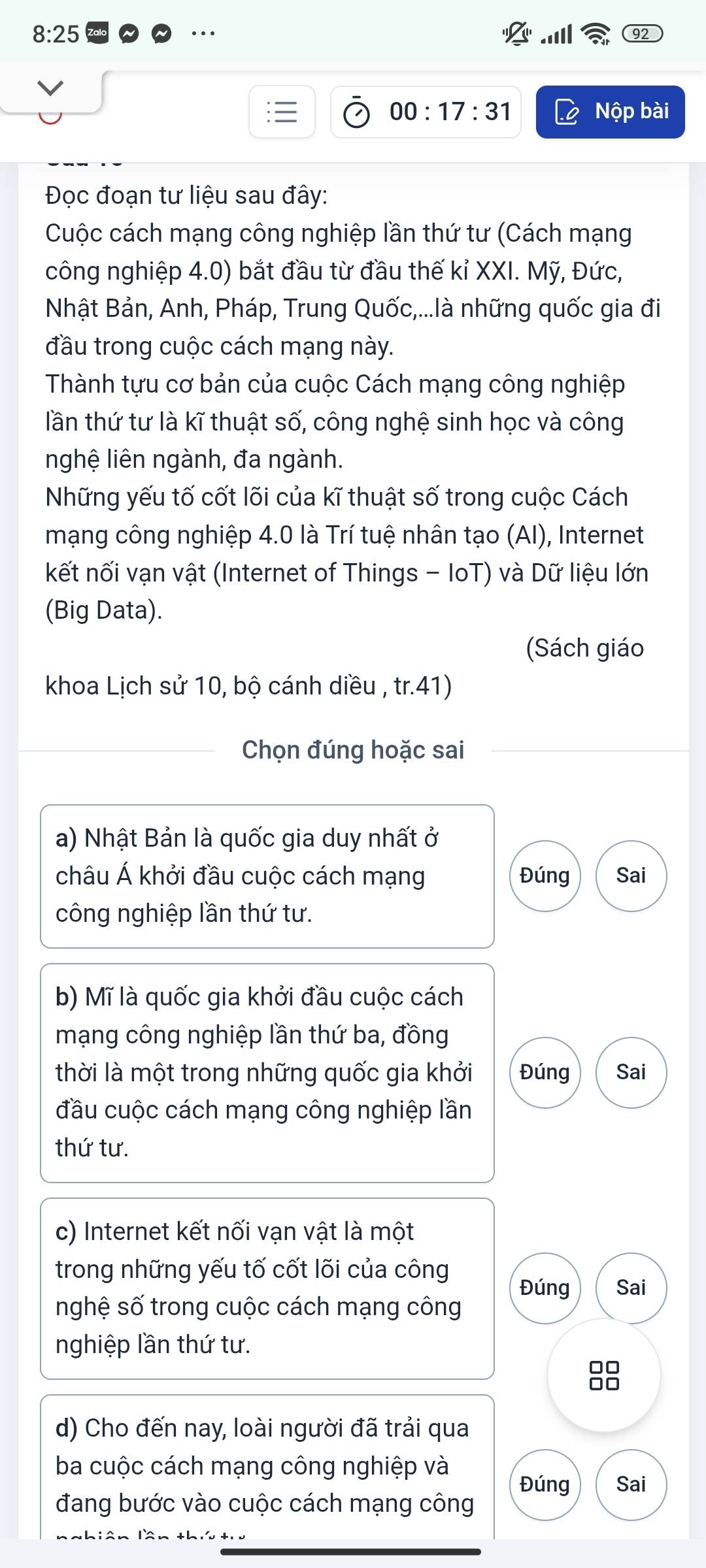 8:25 
00:17:31 Nộp bài
Đọc đoạn tư liệu sau đây:
Cuộc cách mạng công nghiệp lần thứ tư (Cách mạng
công nghiệp 4.0) bắt đầu từ đầu thế kỉ XXI. Mỹ, Đức,
Nhật Bản, Anh, Pháp, Trung Quốc,...là những quốc gia đi
đầu trong cuộc cách mạng này.
Thành tựu cơ bản của cuộc Cách mạng công nghiệp
lần thứ tư là kĩ thuật số, công nghệ sinh học và công
nghệ liên ngành, đa ngành.
Những yếu tố cốt lõi của kĩ thuật số trong cuộc Cách
mạng công nghiệp 4.0 là Trí tuệ nhân tạo (AI), Internet
kết nối vạn vật (Internet of Things - IoT) và Dữ liệu lớn
(Big Data).
(Sách giáo
khoa Lịch sử 10, bộ cánh diều , tr.41)
Chọn đúng hoặc sai
a) Nhật Bản là quốc gia duy nhất ở
châu Á khởi đầu cuộc cách mạng Đúng Sai
công nghiệp lần thứ tư.
b) Mĩ là quốc gia khởi đầu cuộc cách
mạng công nghiệp lần thứ ba, đồng
thời là một trong những quốc gia khởi Đúng Sai
đầu cuộc cách mạng công nghiệp lần
thứ tư.
c) Internet kết nối vạn vật là một
trong những yếu tố cốt lõi của công
Đúng Sai
nghệ số trong cuộc cách mạng công
nghiệp lần thứ tư.
88
d) Cho đến nay, loài người đã trải qua
ba cuộc cách mạng công nghiệp và Sai
Đúng
đang bước vào cuộc cách mạng công