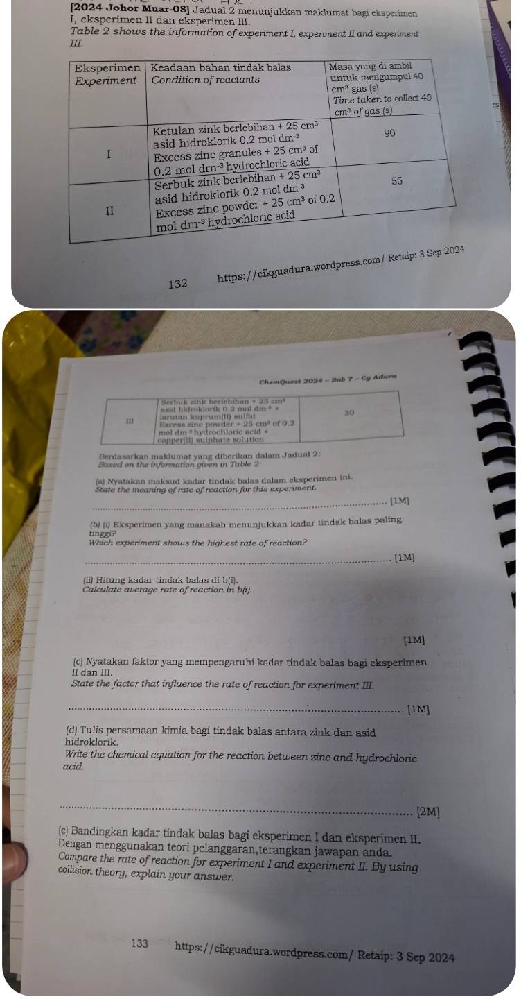 [2024 Johor Muar-08] Jadual 2 menunjukkan maklumat bagi eksperimen
I, eksperimen II dan eksperimen III.
Table 2 shows the information of experiment I, experiment II and experiment
III.
132
https://cikguadura.wordpress.com/ Retaip: 3 Se
ChemQuest 2024 - Jab 7 - Cg Adura
Berdasarkan maklumat yang diberikan dalam Jadual 2:
Based on the information given in Table 2
(a) Nyatakan maksud kadar tindak balas dalam eksperimen ini.
State the meaning of rate of reaction for this experiment.
_[1M]
(b) (i) Eksperimen yang manakah menunjukkan kadar tindak balas paling
Which experiment shows the highest rate of reaction?
_[1M]
(ii) Hitung kadar tindak balas di b(i).
Calculate average rate of reaction in b(i).
[1M]
(c) Nyatakan faktor yang mempengaruhi kadar tindak balas bagi eksperimen
Ⅱ dan III.
State the factor that influence the rate of reaction for experiment III.
_[1M]
(d) Tulis persamaan kimia bagi tindak balas antara zink dan asid
hidroklorik.
Write the chemical equation for the reaction between zinc and hydrochloric
acid.
_
[2M]
(e) Bandingkan kadar tindak balas bagi eksperimen I dan eksperimen II.
Dengan menggunakan teori pelanggaran,terangkan jawapan anda.
Compare the rate of reaction for experiment I and experiment II. By using
collision theory, explain your answer.
133 https://cikguadura.wordpress.com/ Retaip: 3 Sep 2024