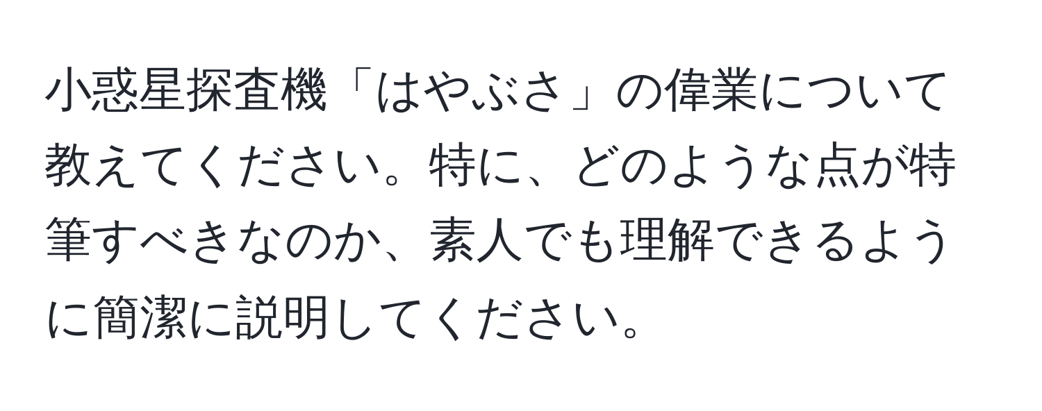 小惑星探査機「はやぶさ」の偉業について教えてください。特に、どのような点が特筆すべきなのか、素人でも理解できるように簡潔に説明してください。