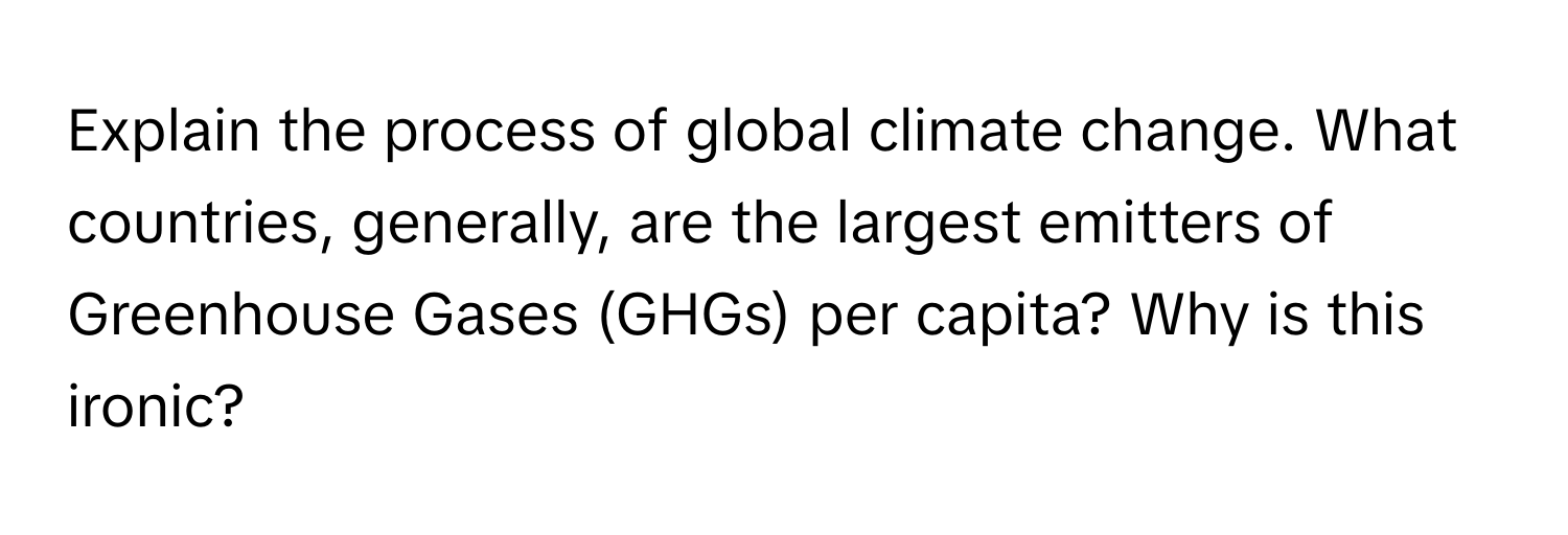 Explain the process of global climate change. What countries, generally, are the largest emitters of Greenhouse Gases (GHGs) per capita? Why is this ironic?