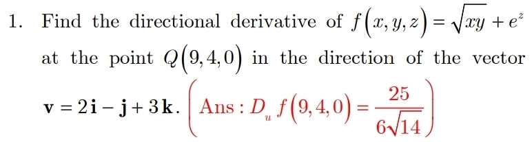 Find the directional derivative of f(x,y,z)=sqrt(xy)+e^z
at the point Q(9,4,0) in the direction of the vector
v=2i-j+3k. (Ans:D_uf(9,4,0)= 25/6sqrt(14) )