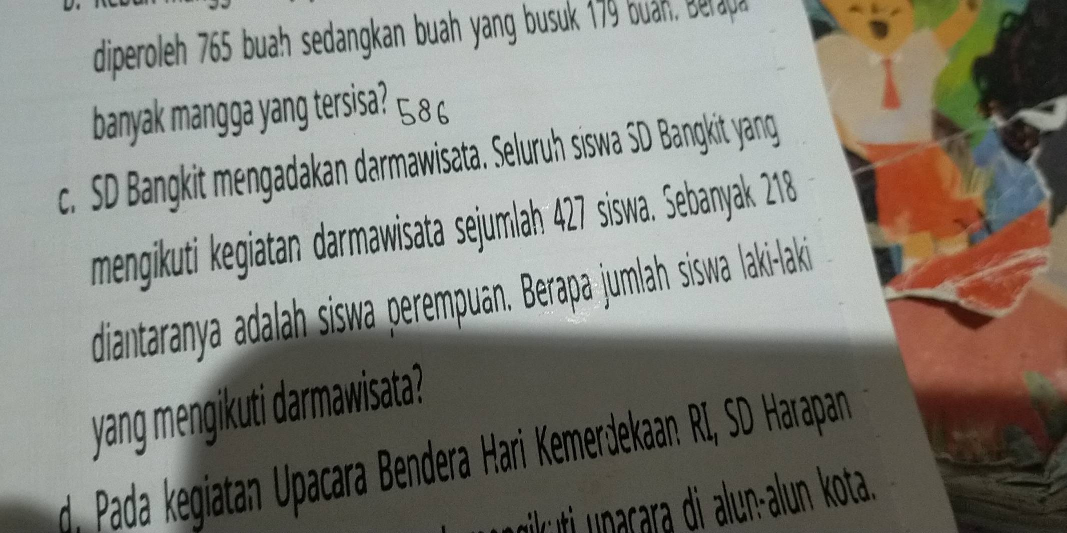 diperoleh 765 buah sedangkan buah yang busuk 179 buah, Beraya
banyak mangga yang tersisa? ¤8 6
c. SD Bangkit mengadakan darmawisata. Seluruh siswa SD Bangkit yang
mengikuti kegiatan darmawisata sejumlah 427 siswa. Sebanyak 218
diantaranya adalah siswa perempuan. Berapa jumlah siswa laki-laki
yang mengikuti darmawisata?
d. Pada kegiatan Upacara Bendera Hari KemerJekaan RI, SD Harapan