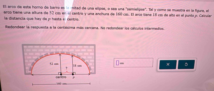 El arco de este horno de barro es la mitad de una elipse, o sea una "semielipse". Tal y como se muestra en la figura, el 
arco tiene una altura de 52 cm en el centro y una anchura de 160 cm. El arco tiene 18 cm de alto en el punto p. Calcular 
la distancia que hay de p hasta el centro. 
Redondear la respuesta a la centésima más cercana. No redondear los cálculos intermedios.
cm
x