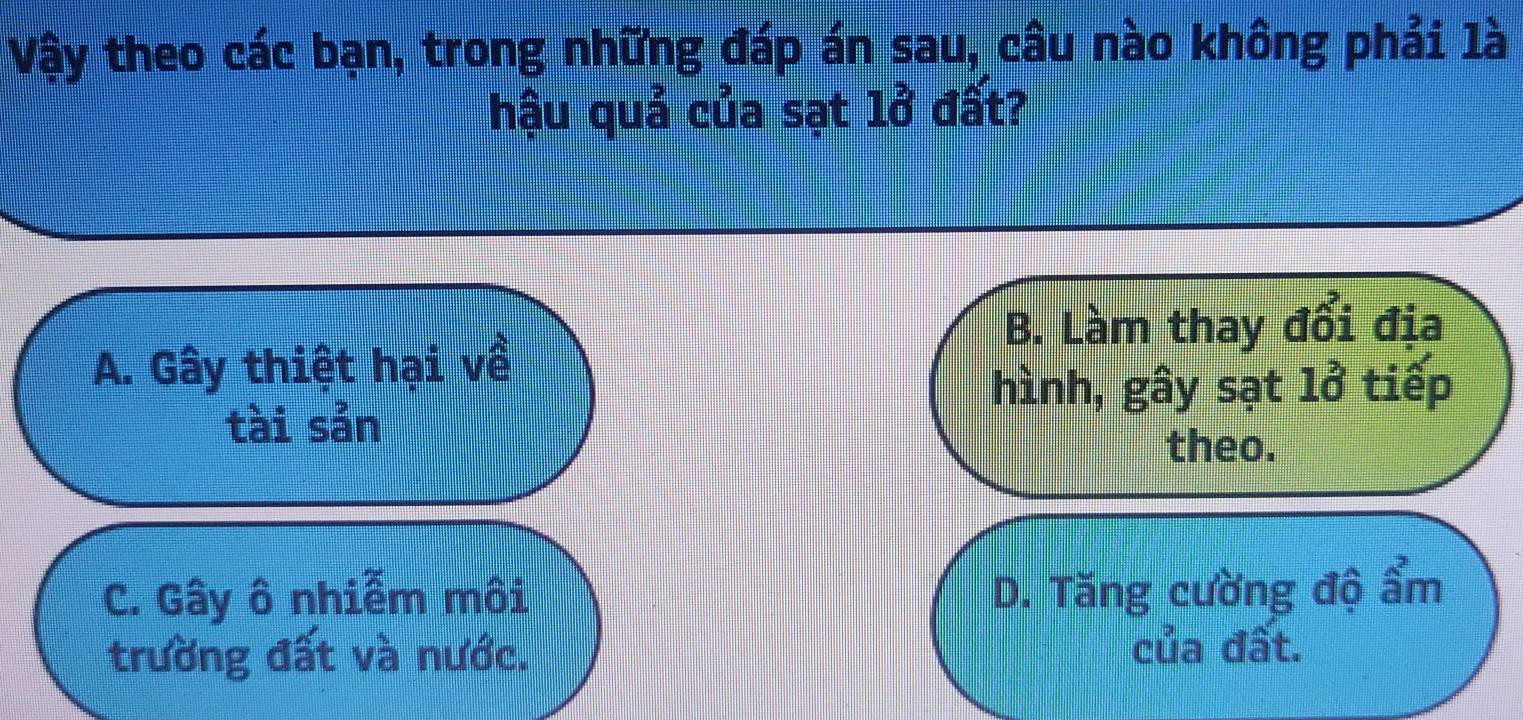 Vậy theo các bạn, trong những đáp án sau, câu nào không phải là
hậu quả của sạt lở đất?
B. Làm thay đổi địa
A. Gây thiệt hại về
hình, gây sạt lở tiếp
tài sản
theo.
C. Gây ô nhiễm môi D. Tăng cường độ ẩm
trường đất và nước. của đất.