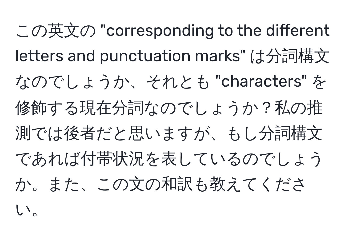 この英文の "corresponding to the different letters and punctuation marks" は分詞構文なのでしょうか、それとも "characters" を修飾する現在分詞なのでしょうか？私の推測では後者だと思いますが、もし分詞構文であれば付帯状況を表しているのでしょうか。また、この文の和訳も教えてください。