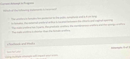 Current Attempt in Progress
Which of the following statements is incorrect?
The urethra in females lies posterior to the pubic symphysis and is 4 cm long.
In females, the external urethral orifce is located between the clitoris and vaginal opening.
The male urethra has 3 parts, the prostatic urethra, the membranous urethra and the spongy urethra
The male urethra is shorter than the female urethra.
eTextbook and Media
Save for Later Attempts: 0 of 2
Using multiple attempts will impact your score.