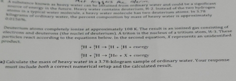 a d mistance known as heavy waief can he harsned from ordinary water and could be a significant 
o ehorp in the future. He avy water contains deuterium. I -2. Initead of the two hyupogen 
stoms in a typical waley molecule, a heave water molecule has two deuterium atoms. In 3.7W
0 07% 6 % Clograms of ordnary water, the percent composition by mass of heavy water is approximately 
Deuterium atoms completely ionize at approximately 108 K. The result is an ionized gas consisting of 
electrons and deuterons (the nuclel of deuterium). A triton is the nucleus of a tritium atom, H-3. These 
product. particles react according to the equations below. In the second equation, X represents an unidentified
_1^211+_1^311to _1^311+_1^111+ energy
_1^2H+_1^3Hto _2^1He+X+ energy 
a) Calculate the mass of heavy water in a 3.78-kilogram sample of ordinary water. Your response 
must include both a correct numerical setup and the calculated result.