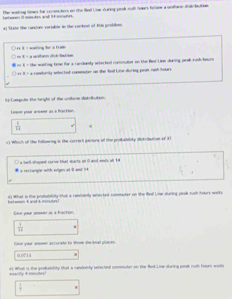 The waiting times for commuters on the Red Line during peak rush hours follow a uniform distribution
between 0 minutes and 14 minutes.
a) State the random variable in the context of this problem.
rv x= waiting for a train
rv x=a uniform distribution
x= the waiting time for a randomly selected commuter on the Red Line during peak rush hours
rv x=a randomly selected commuter on the Red Line during peak rush hours
b) Compute the height of the uniform distribution.
Leave your answer as a fraction.
 1/14 
c) Which of the following is the correct picture of the probability distribution of X?
a bell-shaped curve that starts at 0 and ends at 14
a rectangle with edges at 0 and 14
d) What is the probability that a randomly selected commuter on the Red Line during peak rush hours waits
between 4 and 6 minutes?
Give your answer as a fraction.
 1/14  χ
Give your answer accurate to three decimal places.
0.0714 ×
e) What is the probability that a randomly selected commuter on the Red Line during peak rush hours waits
exactly 4 minutes?
 1/7 