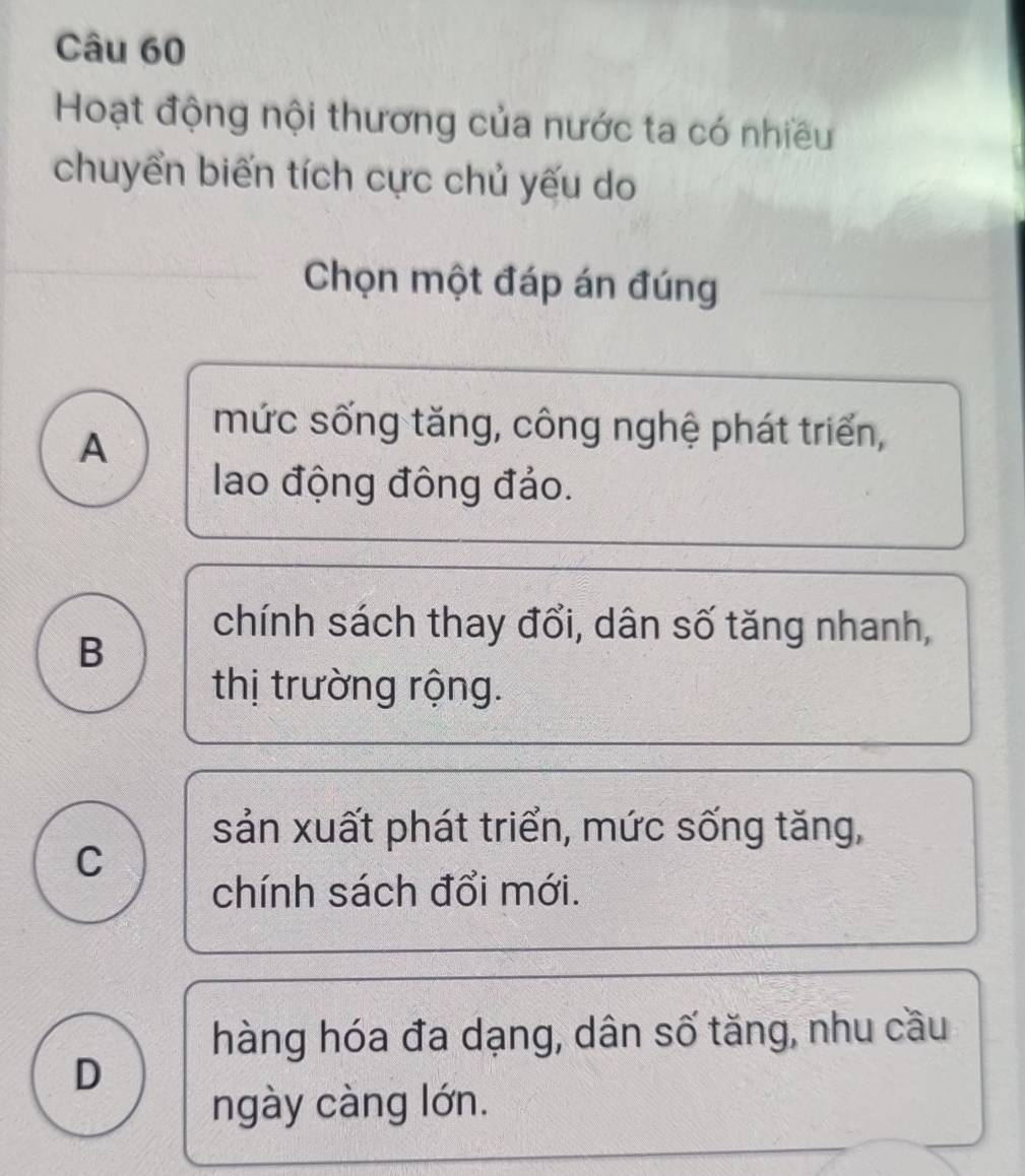 Hoạt động nội thương của nước ta có nhiều
chuyển biến tích cực chủ yếu do
Chọn một đáp án đúng
A
mức sống tăng, công nghệ phát triển,
lao động đông đảo.
B
chính sách thay đổi, dân số tăng nhanh,
thị trường rộng.
sản xuất phát triển, mức sống tăng,
C
chính sách đổi mới.
hàng hóa đa dạng, dân số tăng, nhu cầu
D
ngày càng lớn.