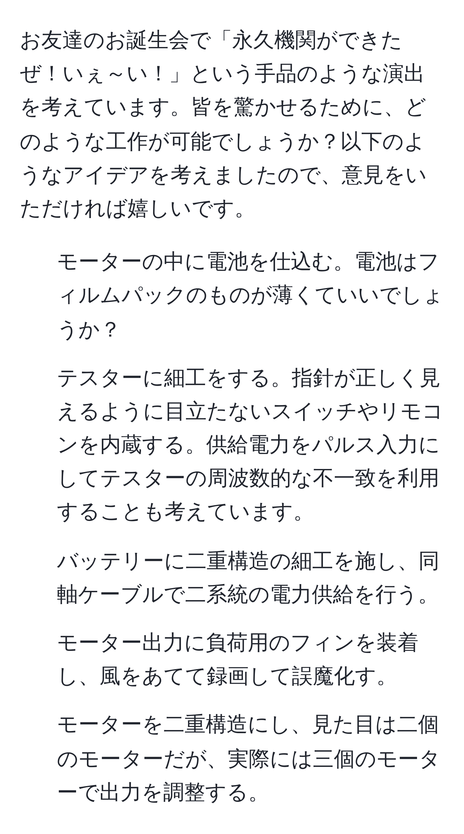 お友達のお誕生会で「永久機関ができたぜ！いぇ～い！」という手品のような演出を考えています。皆を驚かせるために、どのような工作が可能でしょうか？以下のようなアイデアを考えましたので、意見をいただければ嬉しいです。

1. モーターの中に電池を仕込む。電池はフィルムパックのものが薄くていいでしょうか？
2. テスターに細工をする。指針が正しく見えるように目立たないスイッチやリモコンを内蔵する。供給電力をパルス入力にしてテスターの周波数的な不一致を利用することも考えています。
3. バッテリーに二重構造の細工を施し、同軸ケーブルで二系統の電力供給を行う。
4. モーター出力に負荷用のフィンを装着し、風をあてて録画して誤魔化す。
5. モーターを二重構造にし、見た目は二個のモーターだが、実際には三個のモーターで出力を調整する。