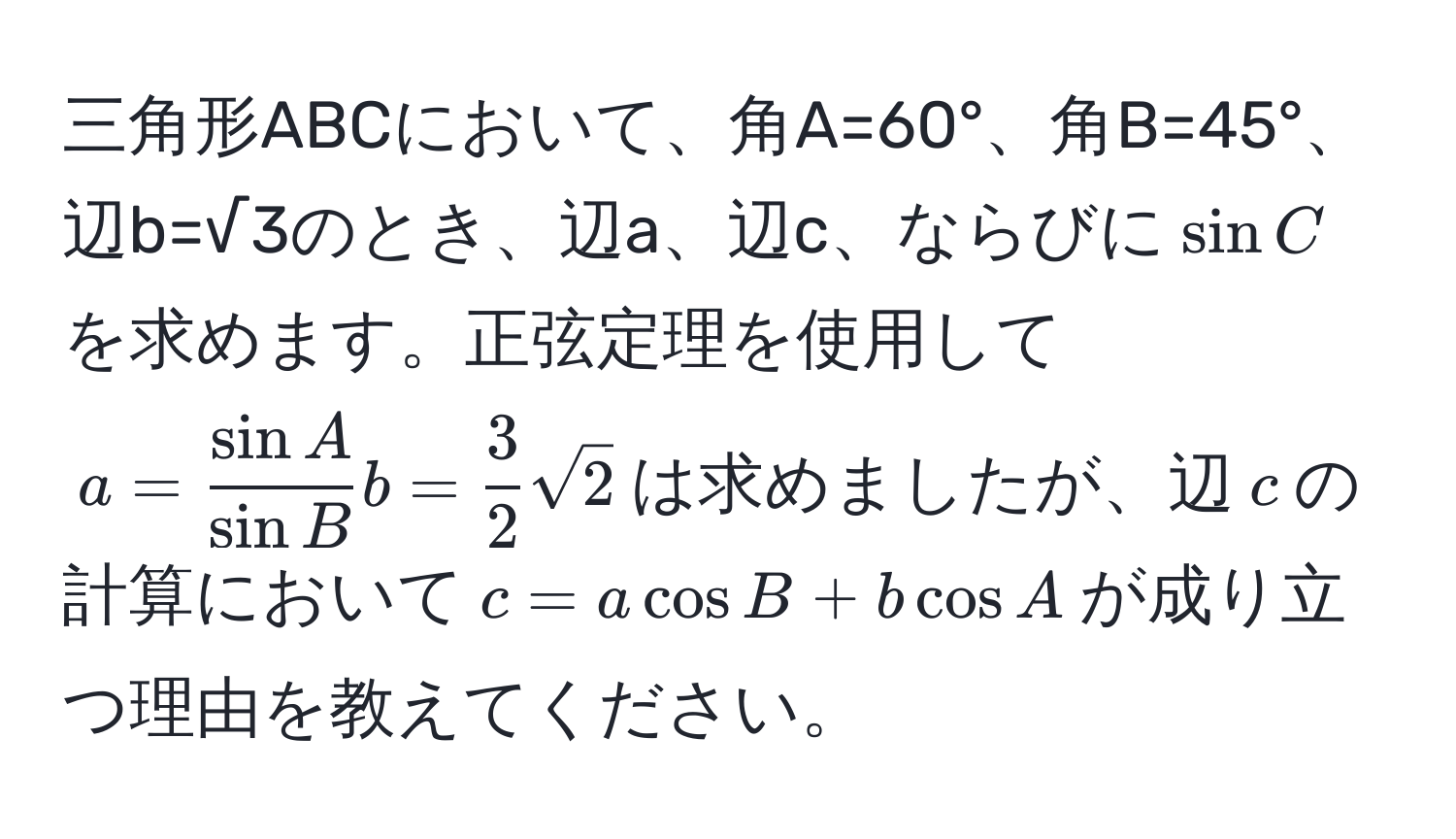 三角形ABCにおいて、角A=60°、角B=45°、辺b=√3のとき、辺a、辺c、ならびに$sin C$を求めます。正弦定理を使用して$a =  sin A/sin B  b =  3/2  sqrt(2)$は求めましたが、辺$c$の計算において$c = a cos B + b cos A$が成り立つ理由を教えてください。