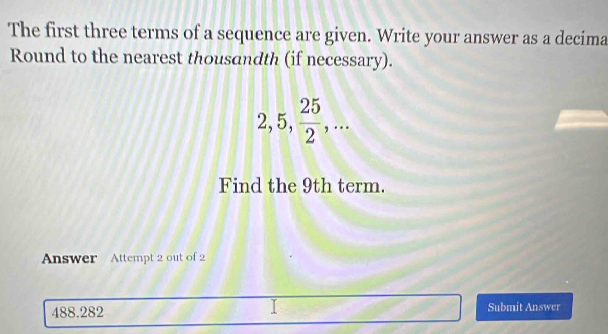 The first three terms of a sequence are given. Write your answer as a decima 
Round to the nearest thousandth (if necessary).
2, 5,  25/2 ,... 
Find the 9th term. 
Answer Attempt 2 out of 2
488.282 Submit Answer