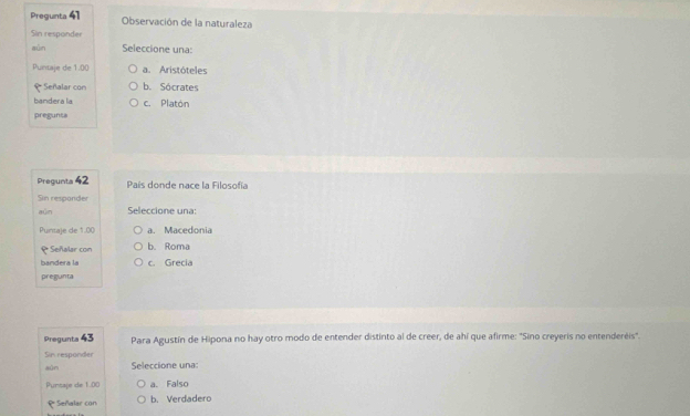 Pregunta 41 Observación de la naturaleza
Sin responder
sūn Seleccione una:
Puntaje de 1.00 a. Aristóteles
₹ Señalar con b. Sócrates
bandera la c. Platón
pregunta
Pregunta 42 País donde nace la Filosofía
Sin responder
aún Seleccione una:
Puntaje de 1.00 a. Macedonia
₹Señalar con b. Roma
bandera la c. Grecia
pregunta
Pregunta 43 Para Agustín de Hipona no hay otro modo de entender distinto al de creer, de ahí que afirme: "Sino creyeris no entenderéis'.
Sin responder
aùn Seleccione una:
Pursaje de 1.00 a. Falso
₹ Señalar con b. Verdadero