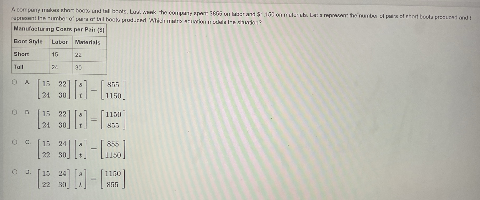 A company makes short boots and tall boots. Last week, the company spent $855 on labor and $1,150 on materials. Let s represent the number of pairs of short boots produced and t
represent the number of pairs of tall boots produced. Which matrix equation models the situation?
A. beginbmatrix 15&22 24&30endbmatrix beginbmatrix s tendbmatrix =beginbmatrix 855 1150endbmatrix
B
C. beginbmatrix 15&24 22&30endbmatrix beginbmatrix s tendbmatrix =beginbmatrix 855 1150endbmatrix
D. beginbmatrix 15&24 22&30endbmatrix beginbmatrix s tendbmatrix =beginbmatrix 1150 855endbmatrix