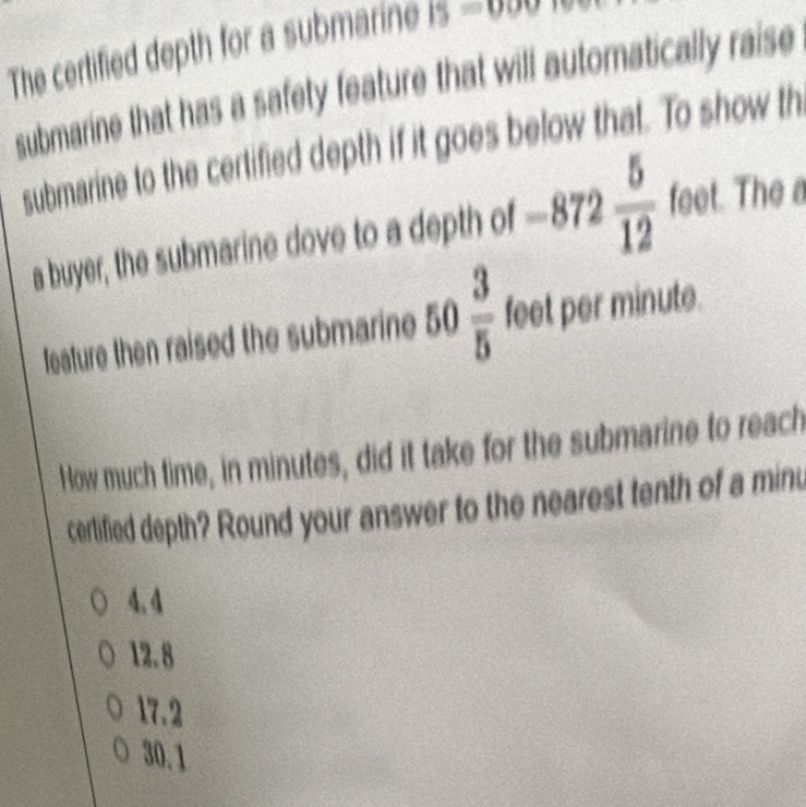 The certified depth for a submarine 15=000
submarine that has a safety feature that will automatically raise
submarine to the certified depth if it goes below that. To show th
a buyer, the submarine dove to a depth of -872 5/12  feet. The a
feature then raised the submarine 50 3/5  feet per minute.
How much time, in minutes, did it take for the submarine to reach
certlified depth? Round your answer to the nearest tenth of a minu
4.4
12.8
17.2
30.1