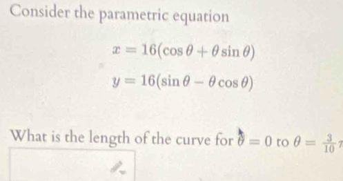 Consider the parametric equation
x=16(cos θ +θ sin θ )
y=16(sin θ -θ cos θ )
What is the length of the curve for θ =0 to θ = 3/10 eta