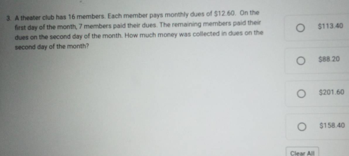 A theater club has 16 members. Each member pays monthly dues of $12.60. On the
first day of the month, 7 members paid their dues. The remaining members paid their
$113.40
dues on the second day of the month. How much money was collected in dues on the
second day of the month?
$88.20
$201.60
$158.40
Clear All