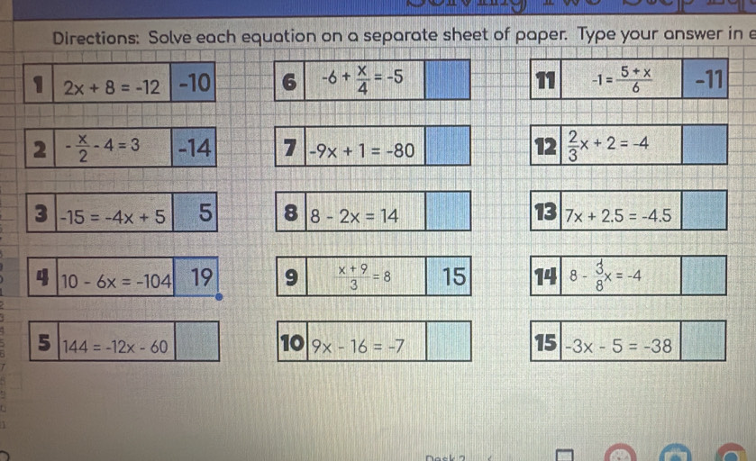 Directions: Solve each equation on a separate sheet of paper. Type your answer in e 
1 2x+8=-12 -10 6 -6+ x/4 =-5 11 -1= (5+x)/6  -11
2 - x/2 -4=3 -14 7 -9x+1=-80 12  2/3 x+2=-4
3 -15=-4x+5 5 8 8-2x=14 13 7x+2.5=-4.5
4 10-6x=-104 19 9  (x+9)/3 =8 15 14 8- 3/8 x=-4
5 144=-12x-60
10 9x-16=-7 15 -3x-5=-38