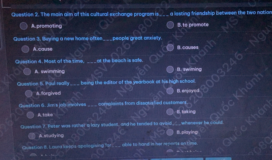 The main aim of this cultural exchange program is _a lasting friendship between the two nation
A.promoting B. to promote
Question 3. Buying a new home often_ people great anxiety.
A.cause B. causes
Question 4. Most of the time, _at the beach is safe.
A. swimming B. swiming
Question 5. Paul really_ being the editor of the yearbook at his high school.
A. forgived B. enjoyed
Question 6. Jim's job involves _complaints from dissatisfied customers.
B. taking
A.take
Question 7. Peter was rather a lazy student, and he tended to avoid whenever he could.
B. playing
A. studying
Question 8. Laura keeps apologising for_ able to hand in her reports on time.