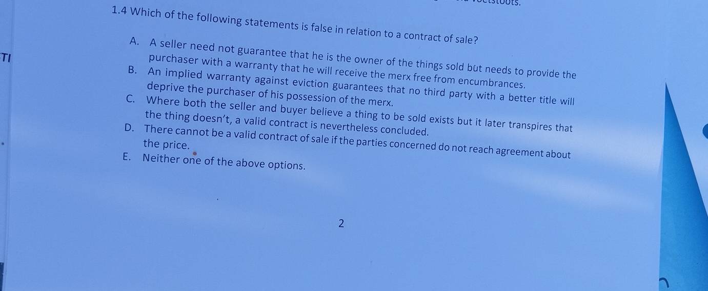 1.4 Which of the following statements is false in relation to a contract of sale?
TI
A. A seller need not guarantee that he is the owner of the things sold but needs to provide the
purchaser with a warranty that he will receive the merx free from encumbrances.
B. An implied warranty against eviction guarantees that no third party with a better title will
deprive the purchaser of his possession of the merx.
C. Where both the seller and buyer believe a thing to be sold exists but it later transpires that
the thing doesn’t, a valid contract is nevertheless concluded.
D. There cannot be a valid contract of sale if the parties concerned do not reach agreement about
the price.
E. Neither one of the above options.
2