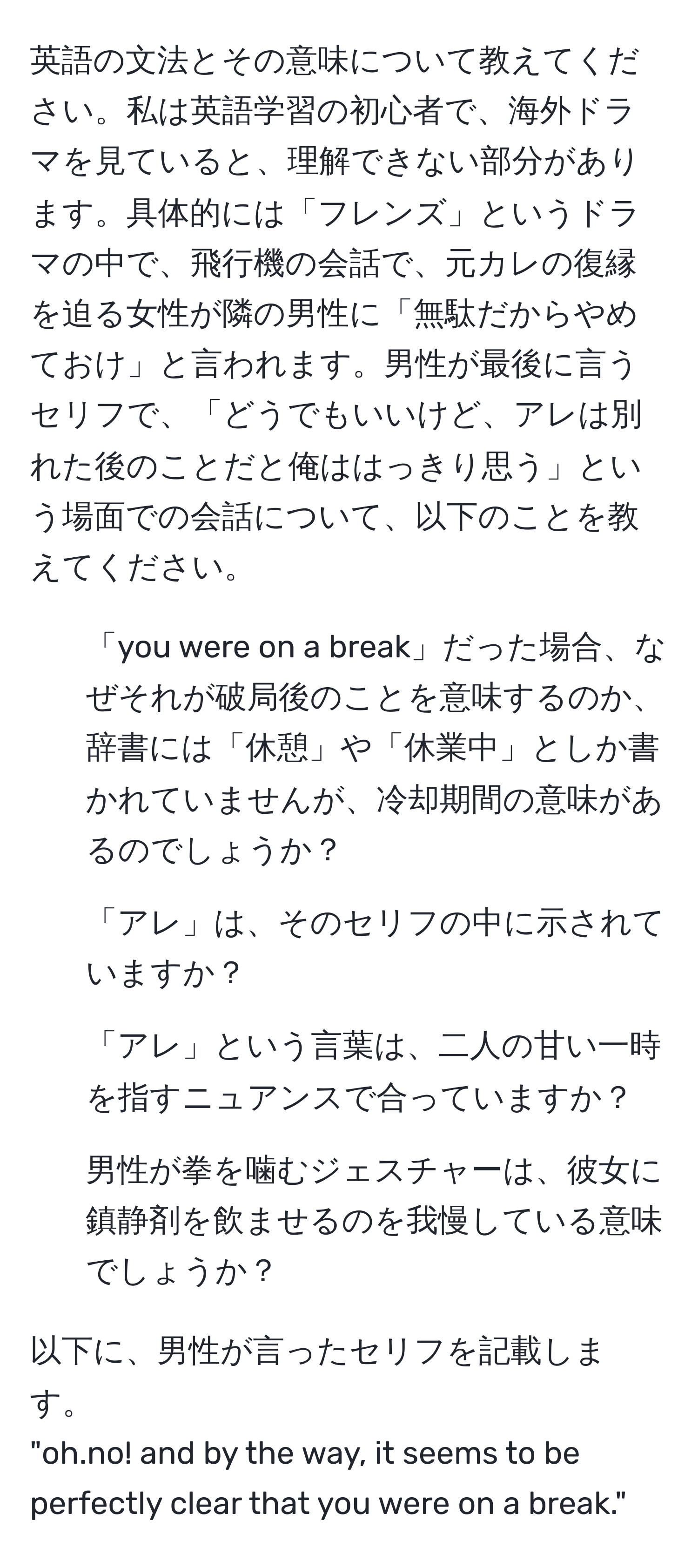 英語の文法とその意味について教えてください。私は英語学習の初心者で、海外ドラマを見ていると、理解できない部分があります。具体的には「フレンズ」というドラマの中で、飛行機の会話で、元カレの復縁を迫る女性が隣の男性に「無駄だからやめておけ」と言われます。男性が最後に言うセリフで、「どうでもいいけど、アレは別れた後のことだと俺ははっきり思う」という場面での会話について、以下のことを教えてください。

1. 「you were on a break」だった場合、なぜそれが破局後のことを意味するのか、辞書には「休憩」や「休業中」としか書かれていませんが、冷却期間の意味があるのでしょうか？

2. 「アレ」は、そのセリフの中に示されていますか？

3. 「アレ」という言葉は、二人の甘い一時を指すニュアンスで合っていますか？

4. 男性が拳を噛むジェスチャーは、彼女に鎮静剤を飲ませるのを我慢している意味でしょうか？

以下に、男性が言ったセリフを記載します。
"oh.no! and by the way, it seems to be perfectly clear that you were on a break."