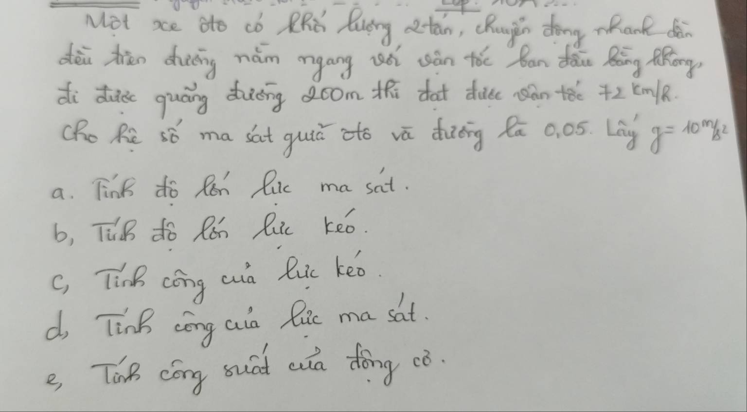 Mot xe ato co RRC Ruirg otan, chuugin dong mhank dèn
dèi zān dhuáing nám myáng wóì uán tóe ban dān Bāng Mhong
di dec quáng duéng oom th dat due àn tǎe +2 Em/k.
Cho Re só ma sat guiú ató vā dièng lā 0. 05. Lag g=10m/s^2
a. Tink do Ren luc ma sat.
b, TuB do Rǎh Ruic keo.
c, Tinh cóng cn luc keo.
d, TinB cōng ain lie ma sat.
e Thn cóng suid aa dōng ¢ò.