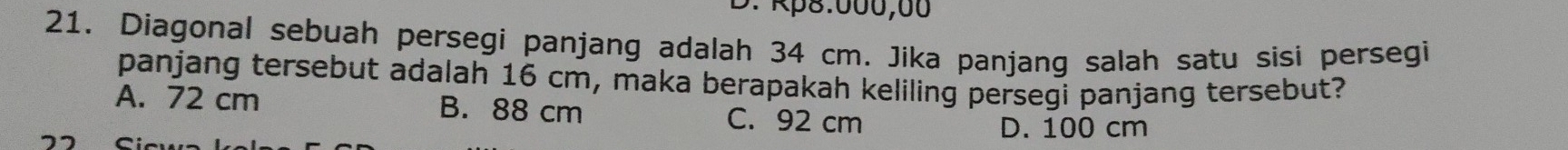 Rp8:000,00
21. Diagonal sebuah persegi panjang adalah 34 cm. Jika panjang salah satu sisi persegi
panjang tersebut adalah 16 cm, maka berapakah keliling persegi panjang tersebut?
A. 72 cm B. 88 cm C. 92 cm
D. 100 cm